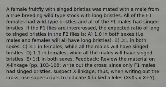 A female fruitfly with singed bristles was mated with a male from a true-breeding wild type stock with long bristles. All of the F1 females had wild-type bristles and all of the F1 males had singed bristles. If the F1 flies are intercrossed, the expected ratio of long to singed bristles in the F2 flies is: A) 1:0 in both sexes (i.e. males and females will all have long bristles). B) 3:1 in both sexes. C) 3:1 in females, while all the males will have singed bristles. D) 1:1 in females, while all the males will have singed bristles. E) 1:1 in both sexes. Feedback: Review the material on X-linkage (pp. 103-108; write out the cross; since only F1 males had singed bristles, suspect X-linkage; thus, when writing out the cross, use superscripts to indicate X-linked alleles (XsXs x X+Y).