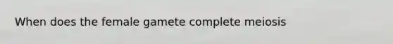 When does the female gamete complete meiosis