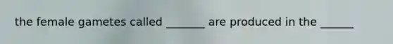 the female gametes called _______ are produced in the ______