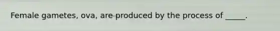 Female gametes, ova, are produced by the process of _____.