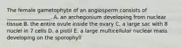 The female gametophyte of an angiosperm consists of _________________. A. an archegonium developing from nuclear tissue B. the entire ovule inside the ovary C. a large sac with 8 nuclei in 7 cells D. a pistil E. a large multicellular nuclear mass developing on the sporophyll