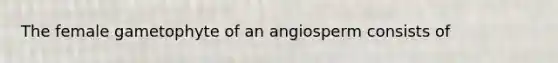 The female gametophyte of an angiosperm consists of