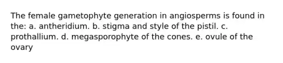 The female gametophyte generation in angiosperms is found in the: a. antheridium. b. stigma and style of the pistil. c. prothallium. d. megasporophyte of the cones. e. ovule of the ovary