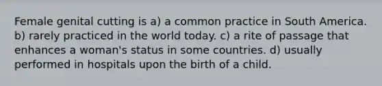 Female genital cutting is a) a common practice in South America. b) rarely practiced in the world today. c) a rite of passage that enhances a woman's status in some countries. d) usually performed in hospitals upon the birth of a child.