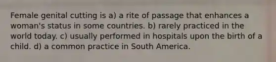 Female genital cutting is a) a rite of passage that enhances a woman's status in some countries. b) rarely practiced in the world today. c) usually performed in hospitals upon the birth of a child. d) a common practice in South America.