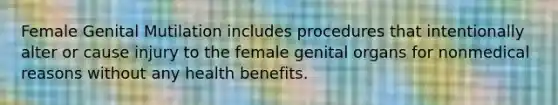 Female Genital Mutilation includes procedures that intentionally alter or cause injury to the female genital organs for nonmedical reasons without any health benefits.