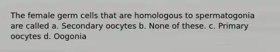 The female germ cells that are homologous to spermatogonia are called a. Secondary oocytes b. None of these. c. Primary oocytes d. Oogonia