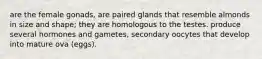 are the female gonads, are paired glands that resemble almonds in size and shape; they are homologous to the testes. produce several hormones and gametes, secondary oocytes that develop into mature ova (eggs).