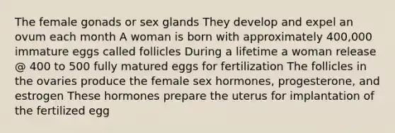 The female gonads or sex glands They develop and expel an ovum each month A woman is born with approximately 400,000 immature eggs called follicles During a lifetime a woman release @ 400 to 500 fully matured eggs for fertilization The follicles in the ovaries produce the female sex hormones, progesterone, and estrogen These hormones prepare the uterus for implantation of the fertilized egg