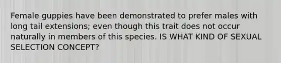 Female guppies have been demonstrated to prefer males with long tail extensions; even though this trait does not occur naturally in members of this species. IS WHAT KIND OF SEXUAL SELECTION CONCEPT?