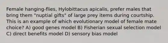 Female hanging-flies, Hylobittacus apicalis, prefer males that bring them "nuptial gifts" of large prey items during courtship. This is an example of which evolutionary model of female mate choice? A) good genes model B) Fisherian sexual selection model C) direct benefits model D) sensory bias model