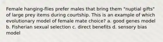 Female hanging-flies prefer males that bring them "nuptial gifts" of large prey items during courtship. This is an example of which evolutionary model of female mate choice? a. good genes model b. Fisherian sexual selection c. direct benefits d. sensory bias model