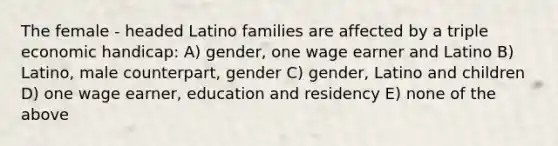 The female - headed Latino families are affected by a triple economic handicap: A) gender, one wage earner and Latino B) Latino, male counterpart, gender C) gender, Latino and children D) one wage earner, education and residency E) none of the above