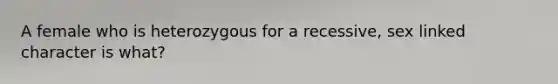 A female who is heterozygous for a recessive, sex linked character is what?