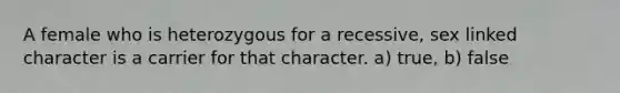 A female who is heterozygous for a recessive, sex linked character is a carrier for that character. a) true, b) false