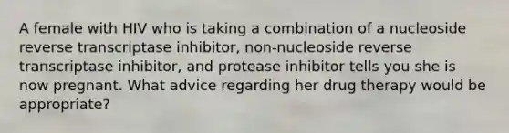 A female with HIV who is taking a combination of a nucleoside reverse transcriptase inhibitor, non-nucleoside reverse transcriptase inhibitor, and protease inhibitor tells you she is now pregnant. What advice regarding her drug therapy would be appropriate?