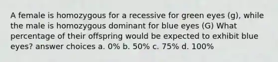 A female is homozygous for a recessive for green eyes (g), while the male is homozygous dominant for blue eyes (G) What percentage of their offspring would be expected to exhibit blue eyes? answer choices a. 0% b. 50% c. 75% d. 100%