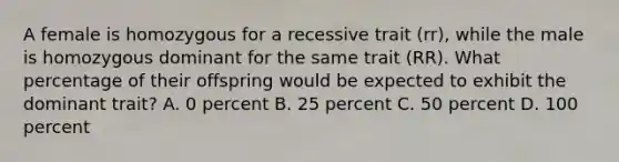 A female is homozygous for a recessive trait (rr), while the male is homozygous dominant for the same trait (RR). What percentage of their offspring would be expected to exhibit the dominant trait? A. 0 percent B. 25 percent C. 50 percent D. 100 percent