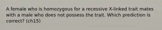A female who is homozygous for a recessive X-linked trait mates with a male who does not possess the trait. Which prediction is correct? (ch15)