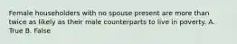 Female householders with no spouse present are more than twice as likely as their male counterparts to live in poverty. A. True B. False