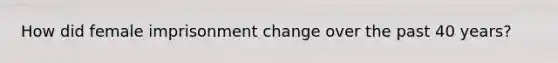 How did female imprisonment change over the past 40 years?