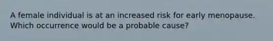 A female individual is at an increased risk for early menopause. Which occurrence would be a probable cause?