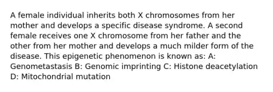 A female individual inherits both X chromosomes from her mother and develops a specific disease syndrome. A second female receives one X chromosome from her father and the other from her mother and develops a much milder form of the disease. This epigenetic phenomenon is known as: A: Genometastasis B: Genomic imprinting C: Histone deacetylation D: Mitochondrial mutation