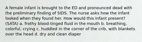 A female infant is brought to the ED and pronounced dead with the preliminary finding of SIDS. The nurse asks how the infant looked when they found her. How would this infant present? (SATA) a. frothy blood-tinged fluid in the mouth b. breathing, colorful, crying c. huddled in the corner of the crib, with blankets over the head d. dry and clean diaper