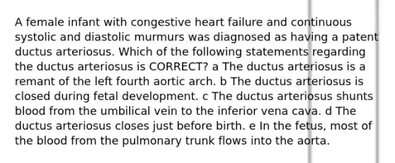 A female infant with congestive heart failure and continuous systolic and diastolic murmurs was diagnosed as having a patent ductus arteriosus. Which of the following statements regarding the ductus arteriosus is CORRECT? a The ductus arteriosus is a remant of the left fourth aortic arch. b The ductus arteriosus is closed during fetal development. c The ductus arteriosus shunts blood from the umbilical vein to the inferior vena cava. d The ductus arteriosus closes just before birth. e In the fetus, most of the blood from the pulmonary trunk flows into the aorta.