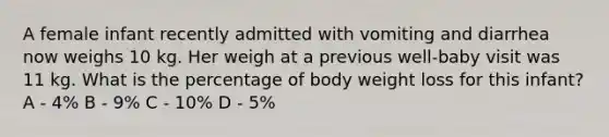 A female infant recently admitted with vomiting and diarrhea now weighs 10 kg. Her weigh at a previous well-baby visit was 11 kg. What is the percentage of body weight loss for this infant? A - 4% B - 9% C - 10% D - 5%