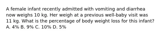 A female infant recently admitted with vomiting and diarrhea now weighs 10 kg. Her weigh at a previous well-baby visit was 11 kg. What is the percentage of body weight loss for this infant? A. 4% B. 9% C. 10% D. 5%