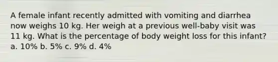 A female infant recently admitted with vomiting and diarrhea now weighs 10 kg. Her weigh at a previous well-baby visit was 11 kg. What is the percentage of body weight loss for this infant? a. 10% b. 5% c. 9% d. 4%