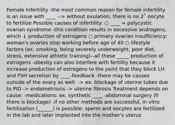 Female Infertility -the most common reason for female infertility is an issue with ____ --> without ovulation, there is no 2˚ oocyte to fertilize Possible causes of infertility: ○ ____ = polycystic ovarian syndrome -this condition results in excessive androgens, which ↓ production of estrogens ○ primary ovarian insufficiency: woman's ovaries stop working before age of 40 ○ lifestyle factors (ex. smoking, being severely underweight, poor diet, stress, extensive athletic training)--all these _____ production of estrogens -obesity can also interfere with fertility because it increase production of estrogens to the point that they block LH and FSH secretion by ____-feedback -there may be causes outside of the ovary as well: -> ex. blockage of uterine tubes due to PID -> endometriosis -> uterine fibrosis Treatment depends on cause: -medications: ex. synthetic ____ -abdominal surgery (fi there is blockage) -if no other methods are successful, in vitro fertilization (______) is possible: sperm and oocytes are fertilized in the lab and later implanted into the mother's uterus