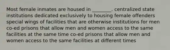 Most female inmates are housed in ________. centralized state institutions dedicated exclusively to housing female offenders special wings of facilities that are otherwise institutions for men co-ed prisons that allow men and women access to the same facilities at the same time co-ed prisons that allow men and women access to the same facilities at different times