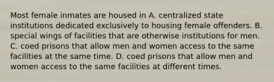 Most female inmates are housed in A. centralized state institutions dedicated exclusively to housing female offenders. B. special wings of facilities that are otherwise institutions for men. C. coed prisons that allow men and women access to the same facilities at the same time. D. coed prisons that allow men and women access to the same facilities at different times.