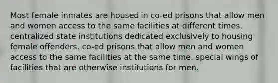 Most female inmates are housed in co-ed prisons that allow men and women access to the same facilities at different times. centralized state institutions dedicated exclusively to housing female offenders. co-ed prisons that allow men and women access to the same facilities at the same time. special wings of facilities that are otherwise institutions for men.