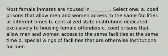 Most female inmates are housed in ________. Select one: a. coed prisons that allow men and women access to the same facilities at different times b. centralized state institutions dedicated exclusively to housing female offenders c. coed prisons that allow men and women access to the same facilities at the same time d. special wings of facilities that are otherwise institutions for men