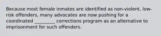 Because most female inmates are identified as non-violent, low-risk offenders, many advocates are now pushing for a coordinated _________ corrections program as an alternative to imprisonment for such offenders.