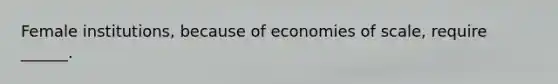 Female institutions, because of economies of scale, require ______.