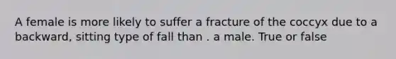 A female is more likely to suffer a fracture of the coccyx due to a backward, sitting type of fall than . a male. True or false