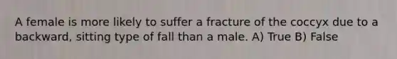 A female is more likely to suffer a fracture of the coccyx due to a backward, sitting type of fall than a male. A) True B) False