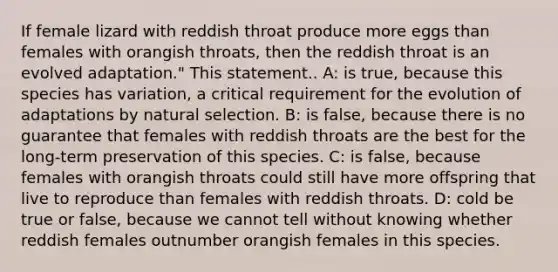 If female lizard with reddish throat produce more eggs than females with orangish throats, then the reddish throat is an evolved adaptation." This statement.. A: is true, because this species has variation, a critical requirement for the evolution of adaptations by natural selection. B: is false, because there is no guarantee that females with reddish throats are the best for the long-term preservation of this species. C: is false, because females with orangish throats could still have more offspring that live to reproduce than females with reddish throats. D: cold be true or false, because we cannot tell without knowing whether reddish females outnumber orangish females in this species.