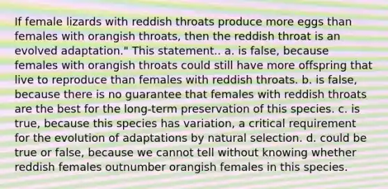 If female lizards with reddish throats produce more eggs than females with orangish throats, then the reddish throat is an evolved adaptation." This statement.. a. is false, because females with orangish throats could still have more offspring that live to reproduce than females with reddish throats. b. is false, because there is no guarantee that females with reddish throats are the best for the long-term preservation of this species. c. is true, because this species has variation, a critical requirement for the evolution of adaptations by natural selection. d. could be true or false, because we cannot tell without knowing whether reddish females outnumber orangish females in this species.