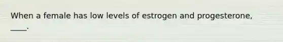 When a female has low levels of estrogen and progesterone, ____.