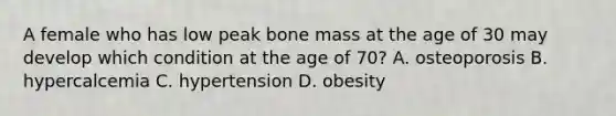 A female who has low peak bone mass at the age of 30 may develop which condition at the age of 70? A. osteoporosis B. hypercalcemia C. hypertension D. obesity