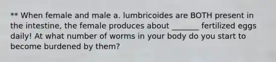 ** When female and male a. lumbricoides are BOTH present in the intestine, the female produces about _______ fertilized eggs daily! At what number of worms in your body do you start to become burdened by them?