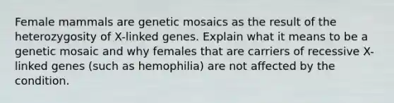 Female mammals are genetic mosaics as the result of the heterozygosity of X-linked genes. Explain what it means to be a genetic mosaic and why females that are carriers of recessive X-linked genes (such as hemophilia) are not affected by the condition.