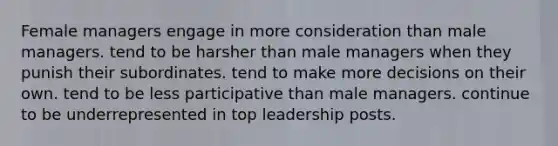 Female managers engage in more consideration than male managers. tend to be harsher than male managers when they punish their subordinates. tend to make more decisions on their own. tend to be less participative than male managers. continue to be underrepresented in top leadership posts.