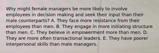 Why might female managers be more likely to involve employees in decision making and seek their input than their male counterparts? A. They face more resistance from their employees than men. B. They engage in more initiating structure than men. C. They believe in empowerment more than men. D. They are more often transactional leaders. E. They have poorer interpersonal skills than male managers.