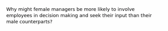 Why might female managers be more likely to involve employees in decision making and seek their input than their male counterparts?